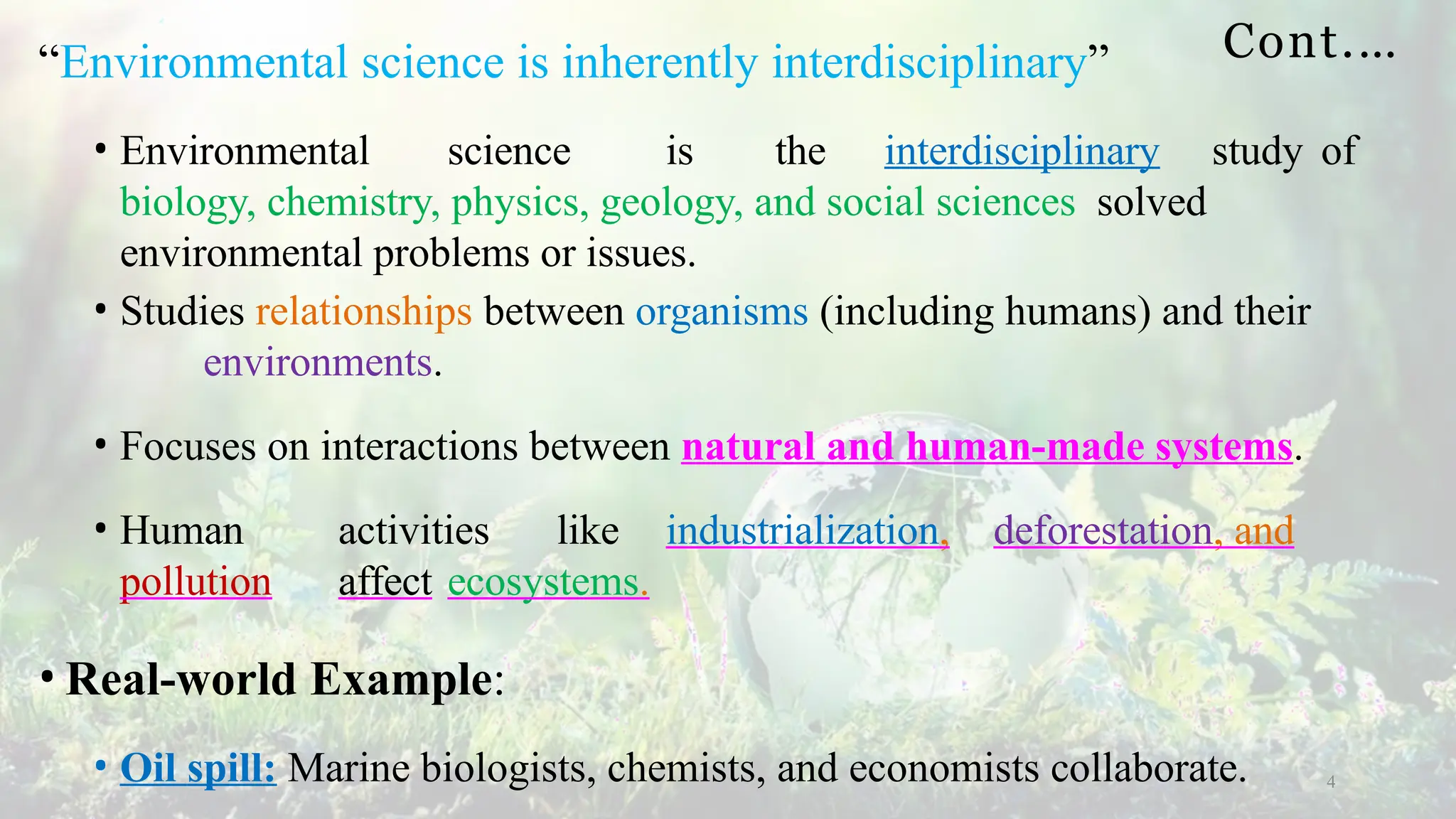 Cont.…
4
“Environmental science is inherently interdisciplinary”
• Environmental science is the interdisciplinary study of
biology, chemistry, physics, geology, and social sciences solved
environmental problems or issues.
• Studies relationships between organisms (including humans) and their
environments.
• Focuses on interactions between natural and human-made systems.
• Human activities like industrialization, deforestation, and
pollution affect ecosystems.
• Real-world Example:
• Oil spill: Marine biologists, chemists, and economists collaborate.
 