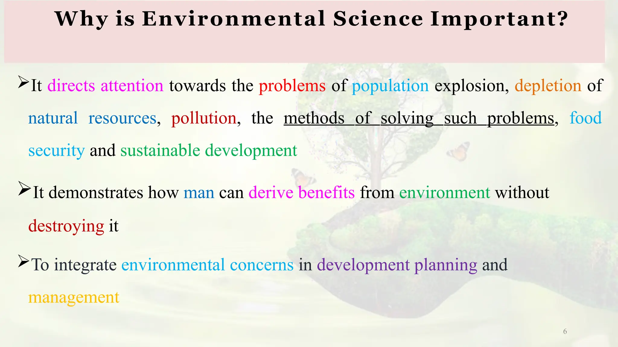 6
It directs attention towards the problems of population explosion, depletion of
natural resources, pollution, the methods of solving such problems, food
security and sustainable development
It demonstrates how man can derive benefits from environment without
destroying it
To integrate environmental concerns in development planning and
management
Why is Environmental Science Important?
 