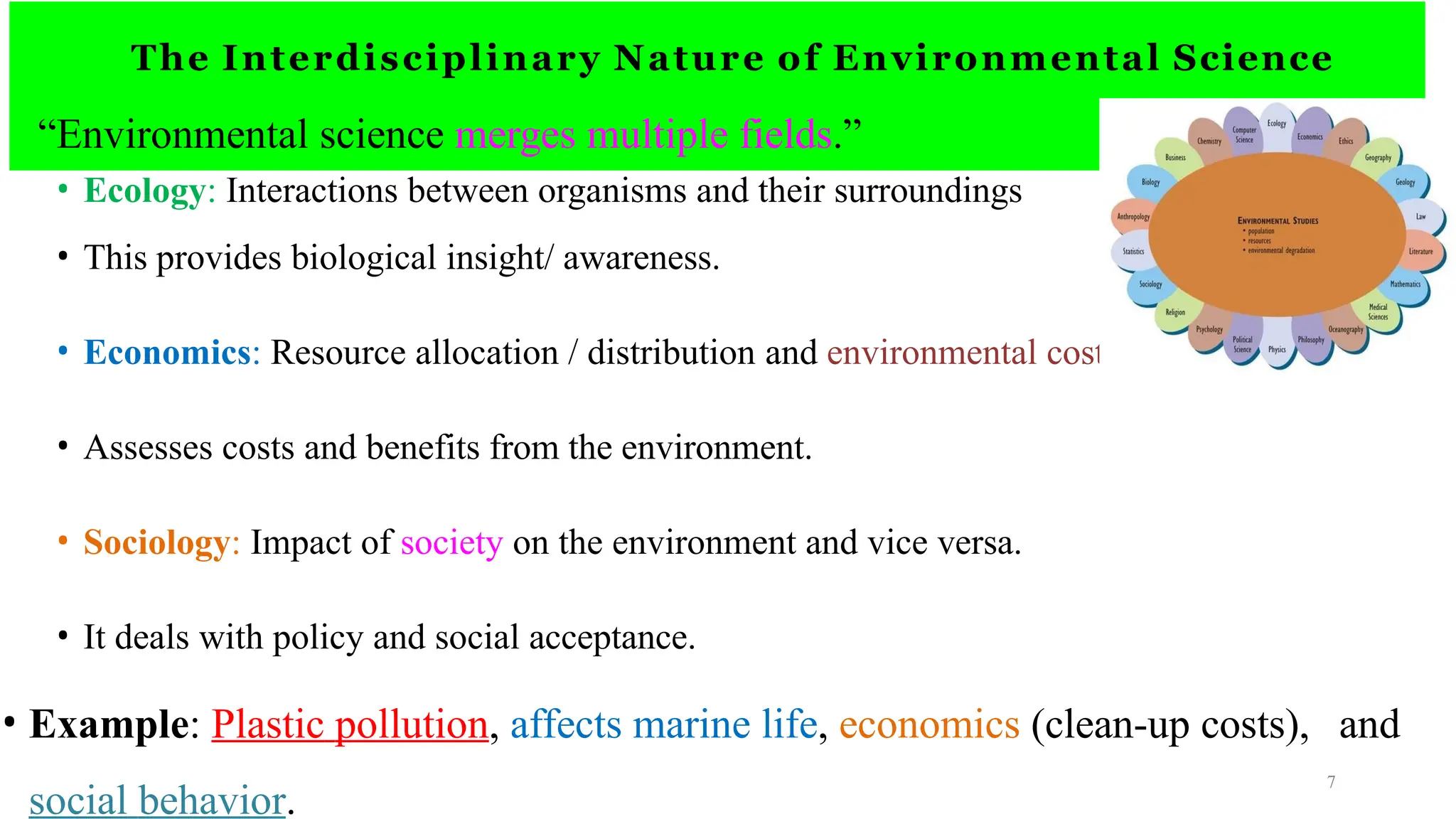 The Interdisciplinary Nature of Environmental Science
“Environmental science merges multiple fields.”
• Ecology: Interactions between organisms and their surroundings
• This provides biological insight/ awareness.
• Economics: Resource allocation / distribution and environmental costs
• Assesses costs and benefits from the environment.
• Sociology: Impact of society on the environment and vice versa.
• It deals with policy and social acceptance.
• Example: Plastic pollution, affects marine life, economics (clean-up costs), and
social behavior.
7
 