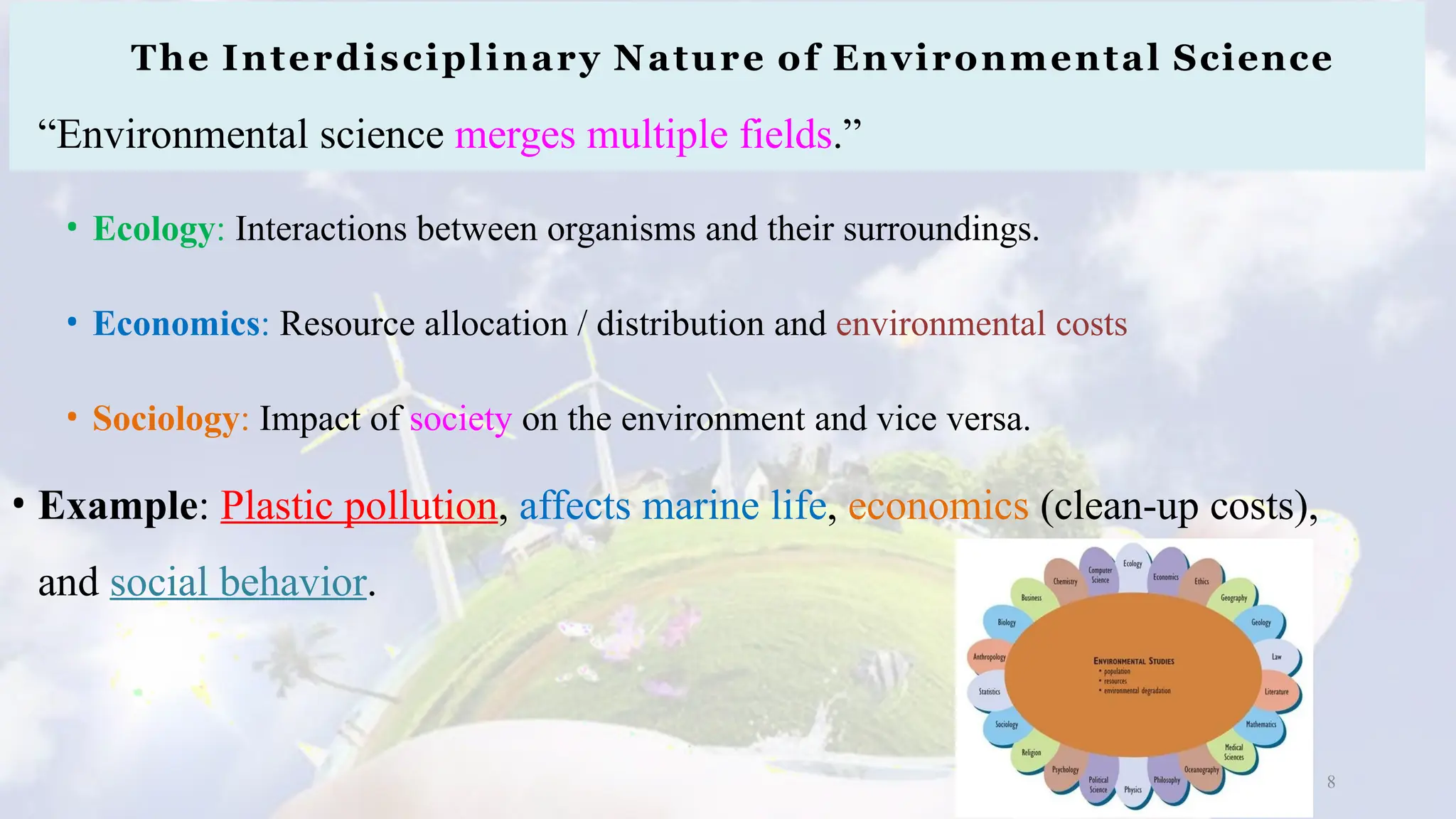 The Interdisciplinary Nature of Environmental Science
“Environmental science merges multiple fields.”
• Ecology: Interactions between organisms and their surroundings.
• Economics: Resource allocation / distribution and environmental costs
• Sociology: Impact of society on the environment and vice versa.
• Example: Plastic pollution, affects marine life, economics (clean-up costs),
and social behavior.
8
 