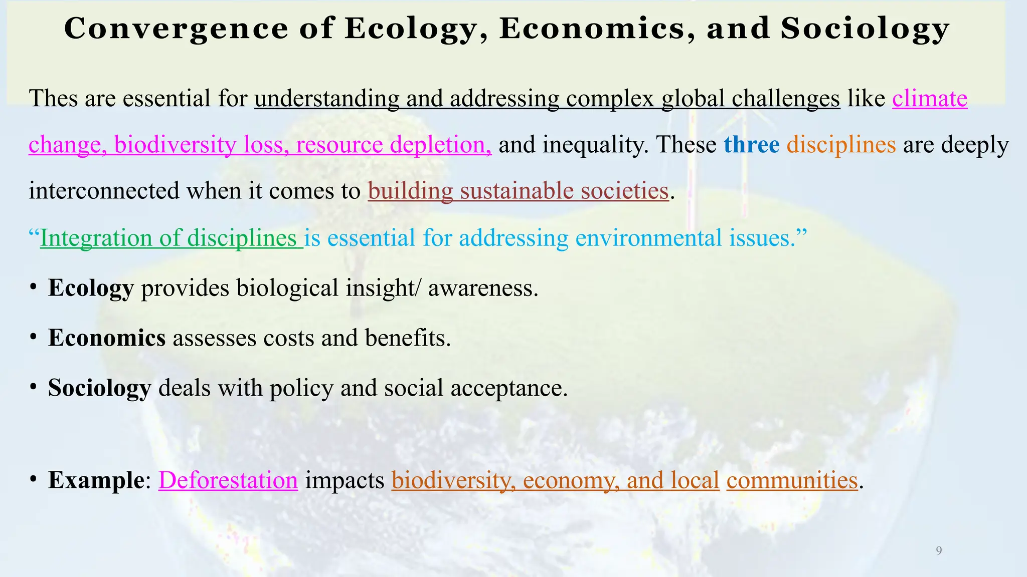 Convergence of Ecology, Economics, and Sociology
9
Thes are essential for understanding and addressing complex global challenges like climate
change, biodiversity loss, resource depletion, and inequality. These three disciplines are deeply
interconnected when it comes to building sustainable societies.
“Integration of disciplines is essential for addressing environmental issues.”
• Ecology provides biological insight/ awareness.
• Economics assesses costs and benefits.
• Sociology deals with policy and social acceptance.
• Example: Deforestation impacts biodiversity, economy, and local communities.
 