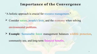 Importance of the Convergence
10
“A holistic approach is crucial for resource management.”
 Consider nature, people's lives, and the economy when solving
environmental problems.
 Example: Sustainable forest management balances wildlife protection,
community use, and long-term financial benefits.
 
