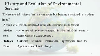 History and Evolution of Environmental
Science
11
“Environmental science has ancient roots but became structured in modern
times.”
• Ancient civilizations practiced sustainable resource management.
• Modern environmental science emerged in the mid-20th century
(e.g., Rachel Carson’s Silent Spring).
• Today’s Context: Influences international agreements like the
Paris Agreement on climate change.
 