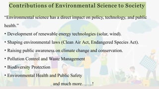 Contributions of Environmental Science to Society
11
“Environmental science has a direct impact on policy, technology, and public
health.”
• Development of renewable energy technologies (solar, wind).
• Shaping environmental laws (Clean Air Act, Endangered Species Act).
• Raising public awareness on climate change and conservation.
• Pollution Control and Waste Management
• Biodiversity Protection
• Environmental Health and Public Safety
and much more…….!
 
