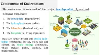 Components of Environment:
The environment is composed of four major, interdependent physical and
biological components:
1. The atmosphere (gaseous layer),
2. The hydrosphere (water bodies),
3. The lithosphere (land and soil), and
4. The biosphere (all living organisms).
13
These are further divided into abiotic (non-
living) components like air, water, soil, and
climate, and biotic (living) components,
which include plants, animals, and
microorganisms.
 