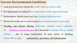 Current Environmental Conditions
14
 Land conversion have shrunk the world’s forest as much as half
 Soil degradation has affected two-thirds of the world’s agricultural land
 Deforestation- (Biodiversity lost, lost of natural habitat species)
 Marine fish stocks are over harvested due to contaminated & waste water.
 Flooding and Glacial Melting (Pakistan's northern areas, especially
the Himalayas and Karakoram, have thousands of glaciers that are rapidly
melting due to rising temperatures & main source of flooding,
which affects local communities, agriculture, and infrastructure.
 