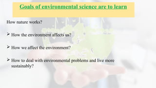 How nature works?
 How the environment affects us?
 How we affect the environment?
 How to deal with environmental problems and live more
sustainably?
Goals of environmental science are to learn
 