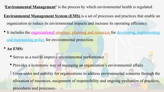 ‘Environmental Management’ is the process by which environmental health is regulated.
Environmental Management System (EMS) is a set of processes and practices that enable an
organization to reduce its environmental impacts and increase its operating efficiency.
 It includes the organizational structure, planning and resources for developing, implementing
and maintaining policy for environmental protection.
 An EMS:
 Serves as a tool to improve environmental performance
 Provides a systematic way of managing an organization’s environmental affairs
 Gives order and stability for organizations to address environmental concerns through the
allocation of resources, assignment of responsibility and ongoing evaluation of practices,
procedures and processes.
 