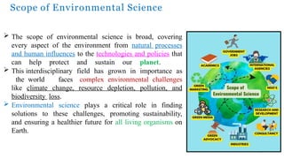 Scope of Environmental Science
19
 The scope of environmental science is broad, covering
every aspect of the environment from natural processes
and human influences to the technologies and policies that
can help protect and sustain our planet.
 This interdisciplinary field has grown in importance as
the world faces complex environmental challenges
like climate change, resource depletion, pollution, and
biodiversity loss.
 Environmental science plays a critical role in finding
solutions to these challenges, promoting sustainability,
and ensuring a healthier future for all living organisms on
Earth.
 