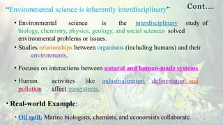 Cont.…
4
“Environmental science is inherently interdisciplinary”
• Environmental science is the interdisciplinary study of
biology, chemistry, physics, geology, and social sciences solved
environmental problems or issues.
• Studies relationships between organisms (including humans) and their
environments.
• Focuses on interactions between natural and human-made systems.
• Human activities like industrialization, deforestation, and
pollution affect ecosystems.
• Real-world Example:
• Oil spill: Marine biologists, chemists, and economists collaborate.
 
