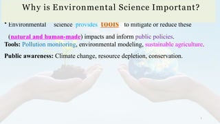 5
• Environmental science provides tools to mitigate or reduce these
(natural and human-made) impacts and inform public policies.
Tools: Pollution monitoring, environmental modeling, sustainable agriculture.
Public awareness: Climate change, resource depletion, conservation.
Why is Environmental Science Important?
 