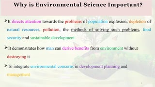6
It directs attention towards the problems of population explosion, depletion of
natural resources, pollution, the methods of solving such problems, food
security and sustainable development
It demonstrates how man can derive benefits from environment without
destroying it
To integrate environmental concerns in development planning and
management
Why is Environmental Science Important?
 