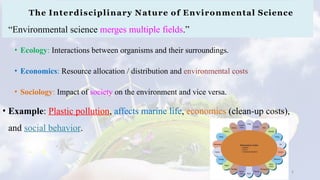 The Interdisciplinary Nature of Environmental Science
“Environmental science merges multiple fields.”
• Ecology: Interactions between organisms and their surroundings.
• Economics: Resource allocation / distribution and environmental costs
• Sociology: Impact of society on the environment and vice versa.
• Example: Plastic pollution, affects marine life, economics (clean-up costs),
and social behavior.
8
 