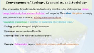 Convergence of Ecology, Economics, and Sociology
9
Thes are essential for understanding and addressing complex global challenges like climate
change, biodiversity loss, resource depletion, and inequality. These three disciplines are deeply
interconnected when it comes to building sustainable societies.
“Integration of disciplines is essential for addressing environmental issues.”
• Ecology provides biological insight/ awareness.
• Economics assesses costs and benefits.
• Sociology deals with policy and social acceptance.
• Example: Deforestation impacts biodiversity, economy, and local communities.
 