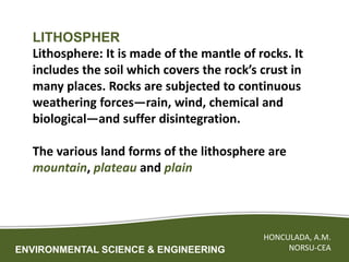 ENVIRONMENTAL SCIENCE & ENGINEERING
HONCULADA, A.M.
NORSU-CEA
LITHOSPHER
Lithosphere: It is made of the mantle of rocks. It
includes the soil which covers the rock’s crust in
many places. Rocks are subjected to continuous
weathering forces—rain, wind, chemical and
biological—and suffer disintegration.
The various land forms of the lithosphere are
mountain, plateau and plain
 