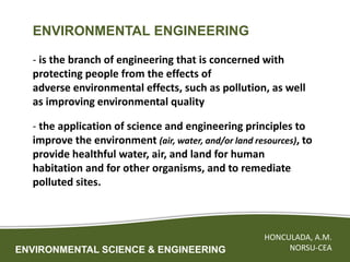 ENVIRONMENTAL SCIENCE & ENGINEERING
HONCULADA, A.M.
NORSU-CEA
ENVIRONMENTAL ENGINEERING
- is the branch of engineering that is concerned with
protecting people from the effects of
adverse environmental effects, such as pollution, as well
as improving environmental quality
- the application of science and engineering principles to
improve the environment (air, water, and/or land resources), to
provide healthful water, air, and land for human
habitation and for other organisms, and to remediate
polluted sites.
 