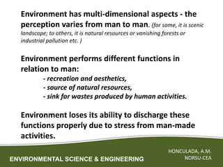 ENVIRONMENTAL SCIENCE & ENGINEERING
HONCULADA, A.M.
NORSU-CEA
Environment has multi-dimensional aspects - the
perception varies from man to man. (for some, it is scenic
landscape; to others, it is natural resources or vanishing forests or
industrial pollution etc. )
Environment performs different functions in
relation to man:
- recreation and aesthetics,
- source of natural resources,
- sink for wastes produced by human activities.
Environment loses its ability to discharge these
functions properly due to stress from man-made
activities.
 