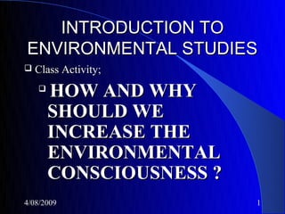 INTRODUCTION TO
ENVIRONMENTAL STUDIES
   Class Activity;
    
        HOW AND WHY
        SHOULD WE
        INCREASE THE
        ENVIRONMENTAL
        CONSCIOUSNESS ?
4/08/2009                 1
 