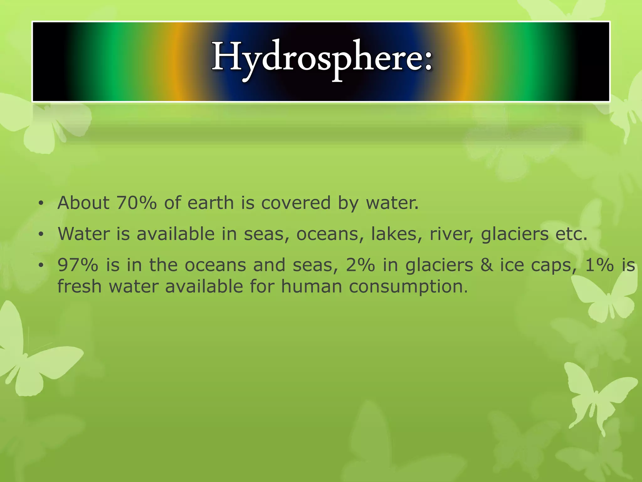 • About 70% of earth is covered by water.
• Water is available in seas, oceans, lakes, river, glaciers etc.
• 97% is in the oceans and seas, 2% in glaciers & ice caps, 1% is
fresh water available for human consumption.
 