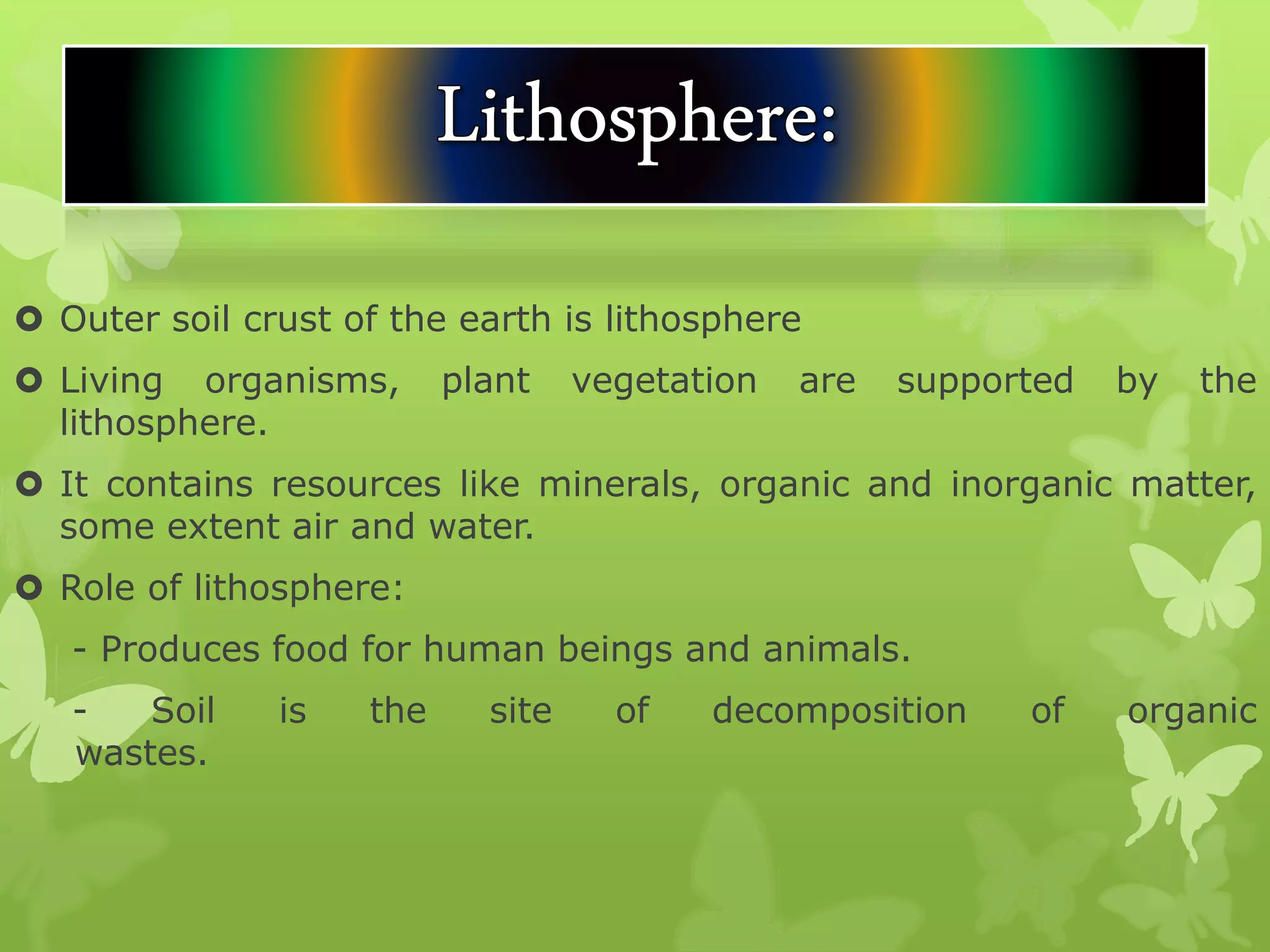 Outer soil crust of the earth is lithosphere
 Living organisms, plant vegetation are supported by the
lithosphere.
 It contains resources like minerals, organic and inorganic matter,
some extent air and water.
 Role of lithosphere:
- Produces food for human beings and animals.
- Soil is the site of decomposition of organic
wastes.
 