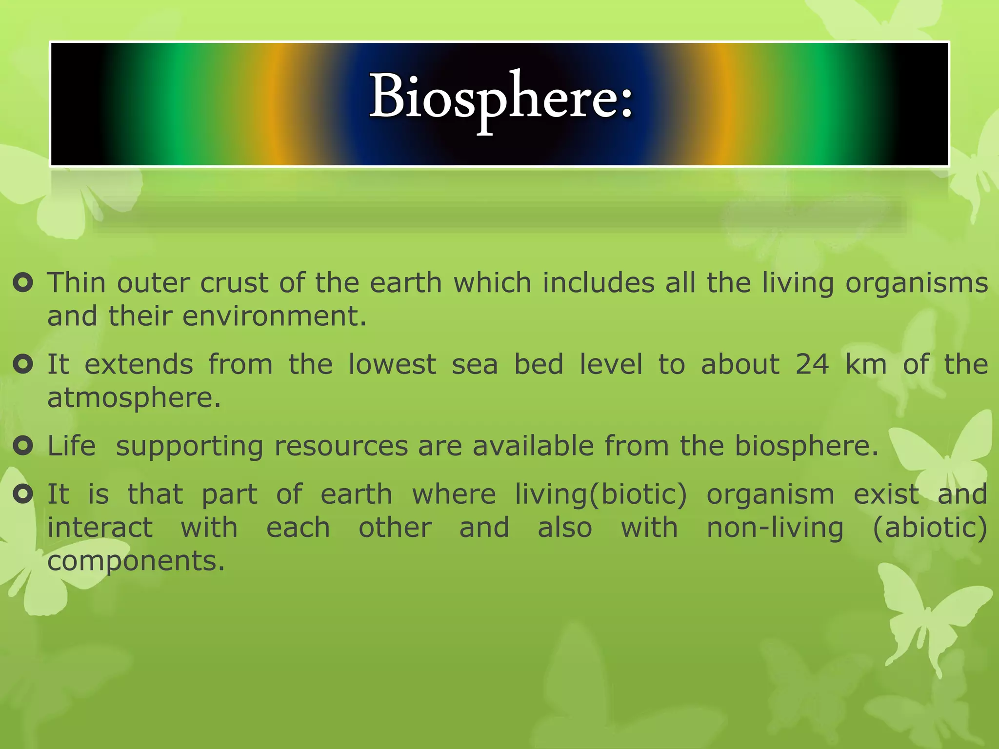  Thin outer crust of the earth which includes all the living organisms
and their environment.
 It extends from the lowest sea bed level to about 24 km of the
atmosphere.
 Life supporting resources are available from the biosphere.
 It is that part of earth where living(biotic) organism exist and
interact with each other and also with non-living (abiotic)
components.
 