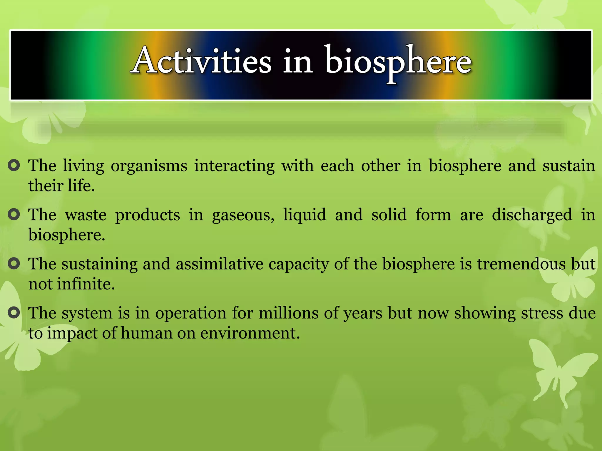  The living organisms interacting with each other in biosphere and sustain
their life.
 The waste products in gaseous, liquid and solid form are discharged in
biosphere.
 The sustaining and assimilative capacity of the biosphere is tremendous but
not infinite.
 The system is in operation for millions of years but now showing stress due
to impact of human on environment.
 