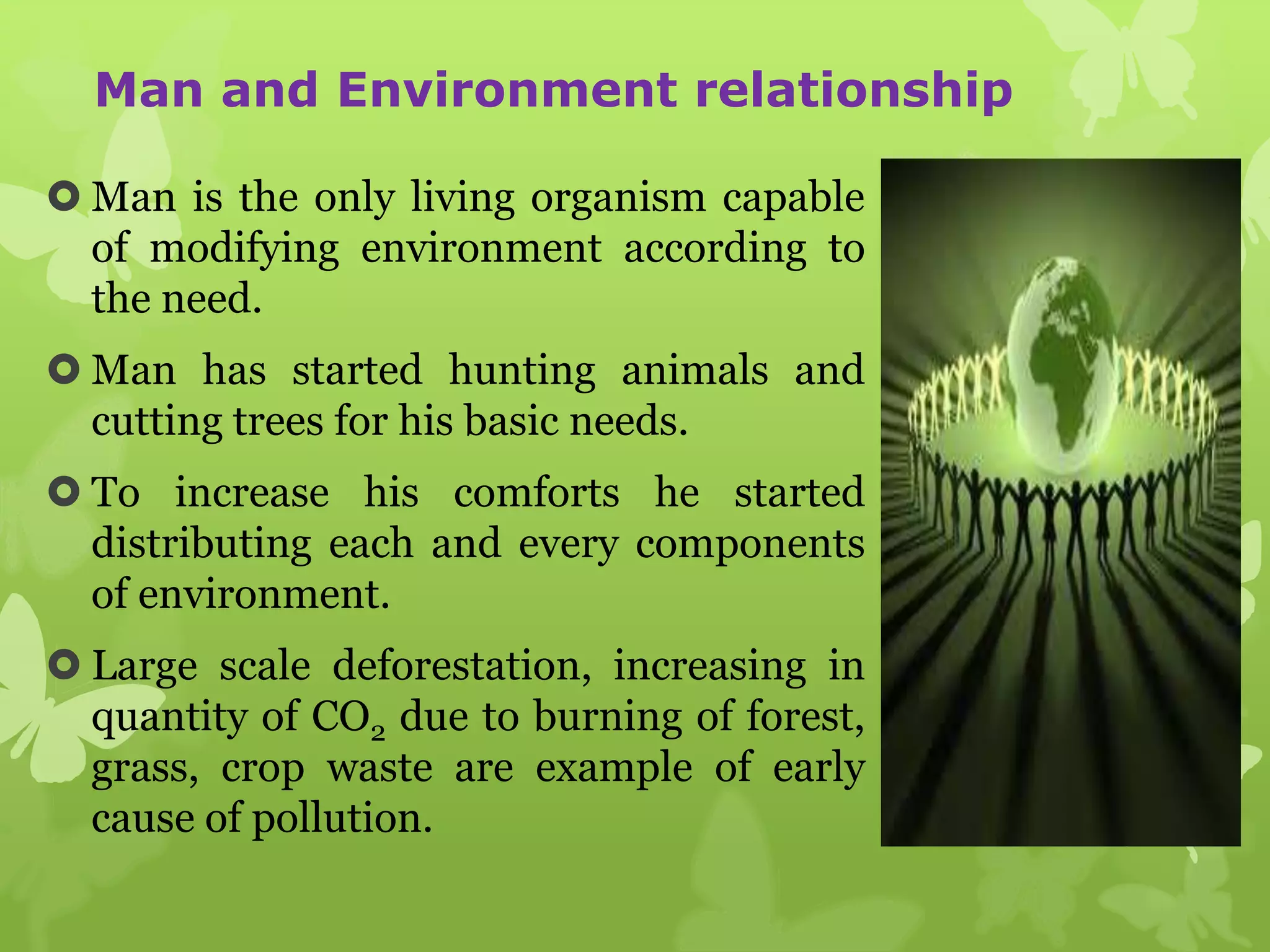 Man and Environment relationship
 Man is the only living organism capable
of modifying environment according to
the need.
 Man has started hunting animals and
cutting trees for his basic needs.
 To increase his comforts he started
distributing each and every components
of environment.
 Large scale deforestation, increasing in
quantity of CO2 due to burning of forest,
grass, crop waste are example of early
cause of pollution.
 