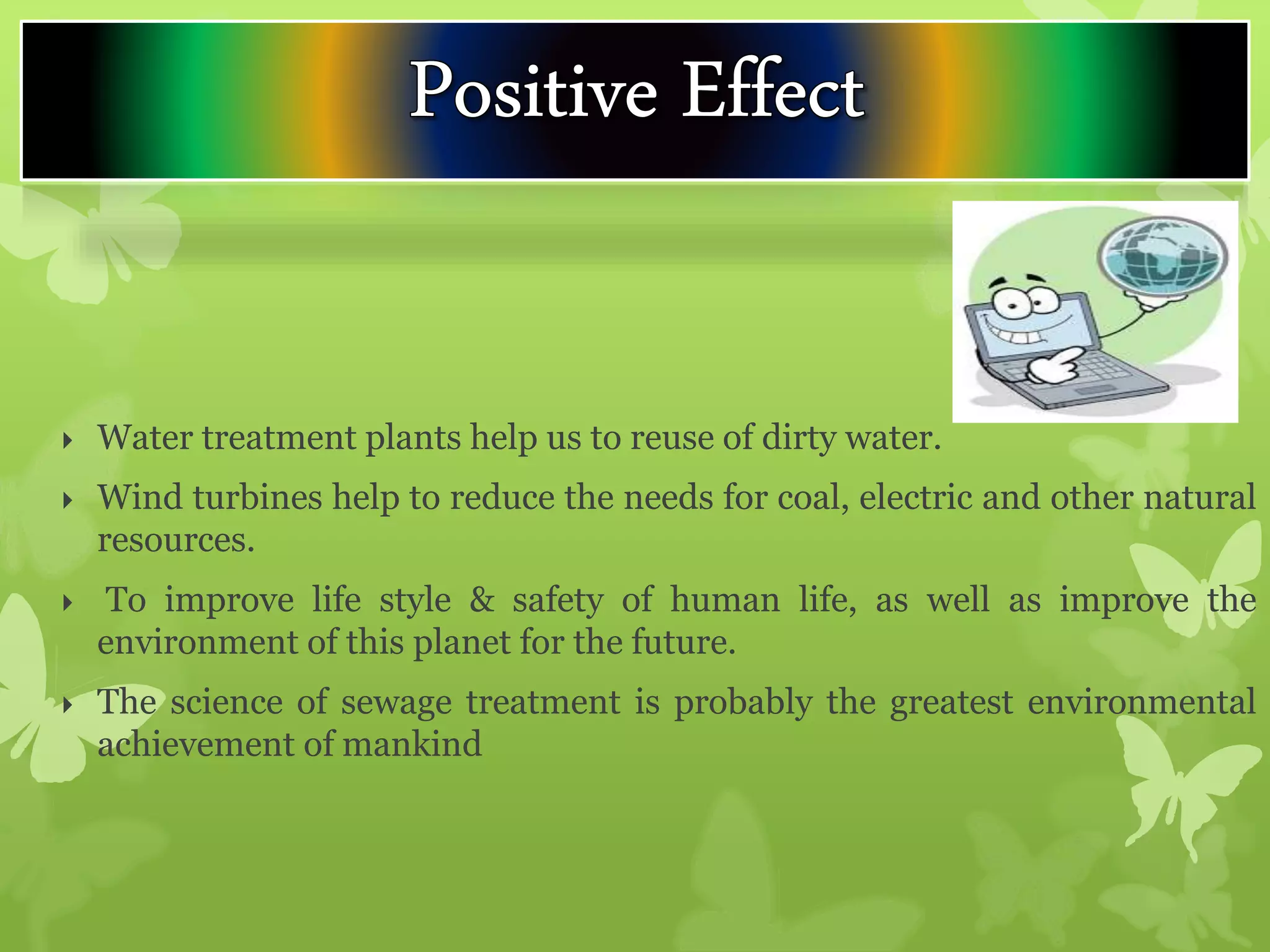  Water treatment plants help us to reuse of dirty water.
 Wind turbines help to reduce the needs for coal, electric and other natural
resources.
 To improve life style & safety of human life, as well as improve the
environment of this planet for the future.
 The science of sewage treatment is probably the greatest environmental
achievement of mankind
 