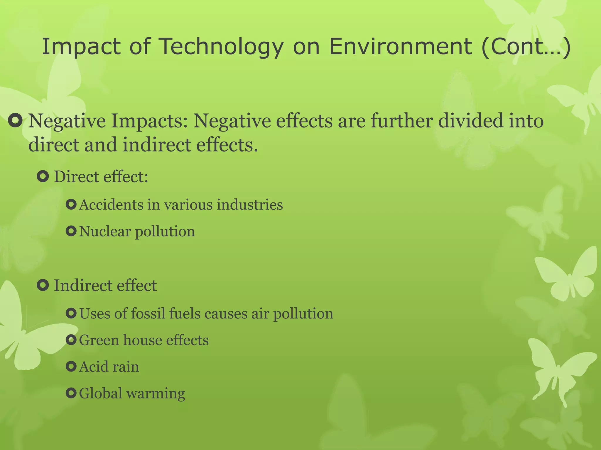 Impact of Technology on Environment (Cont…)
 Negative Impacts: Negative effects are further divided into
direct and indirect effects.
 Direct effect:
Accidents in various industries
Nuclear pollution
 Indirect effect
Uses of fossil fuels causes air pollution
Green house effects
Acid rain
Global warming
 