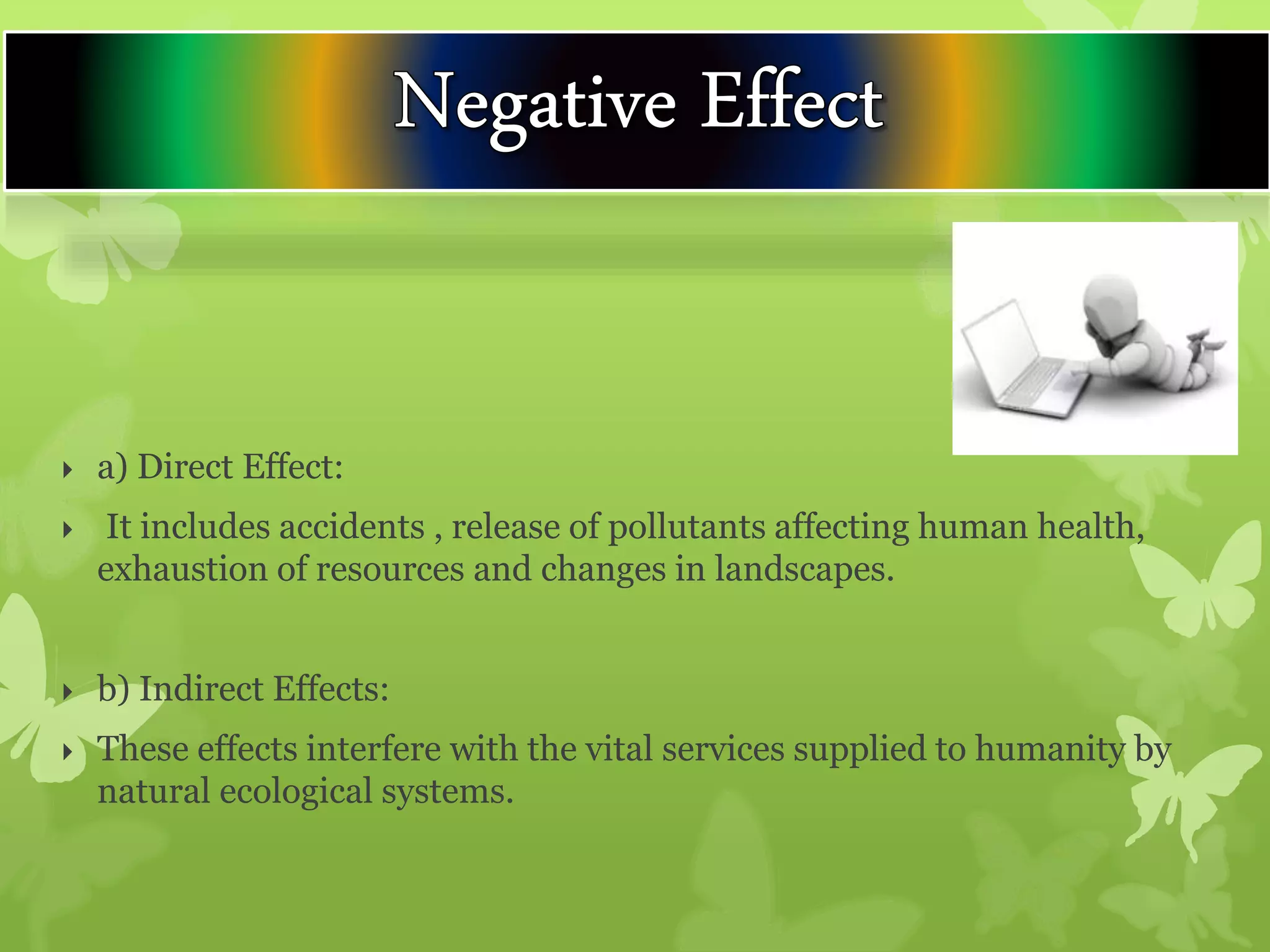  a) Direct Effect:
 It includes accidents , release of pollutants affecting human health,
exhaustion of resources and changes in landscapes.
 b) Indirect Effects:
 These effects interfere with the vital services supplied to humanity by
natural ecological systems.
 