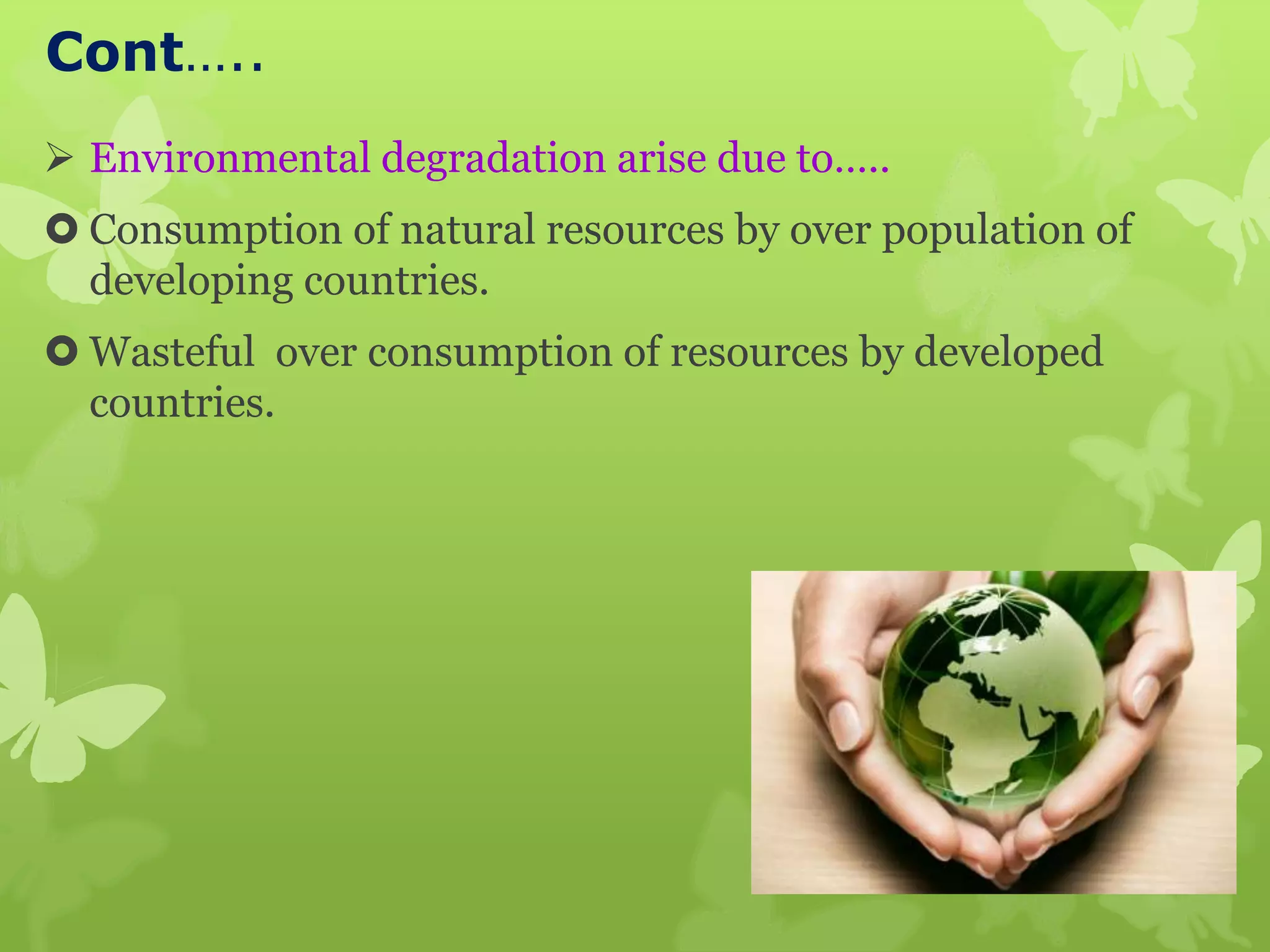 Cont…..
 Environmental degradation arise due to…..
 Consumption of natural resources by over population of
developing countries.
 Wasteful over consumption of resources by developed
countries.
 