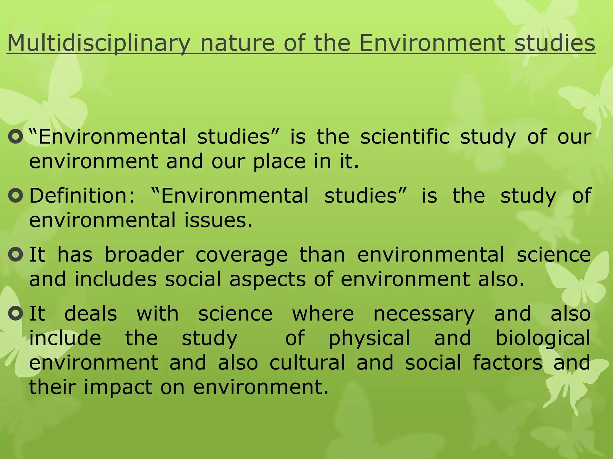 Multidisciplinary nature of the Environment studies
 “Environmental studies” is the scientific study of our
environment and our place in it.
 Definition: “Environmental studies” is the study of
environmental issues.
 It has broader coverage than environmental science
and includes social aspects of environment also.
 It deals with science where necessary and also
include the study of physical and biological
environment and also cultural and social factors and
their impact on environment.
 