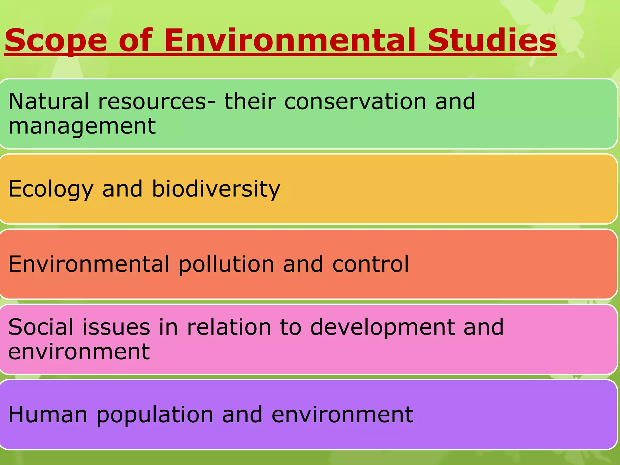 Scope of Environmental Studies
Natural resources- their conservation and
management
Ecology and biodiversity
Environmental pollution and control
Social issues in relation to development and
environment
Human population and environment
 