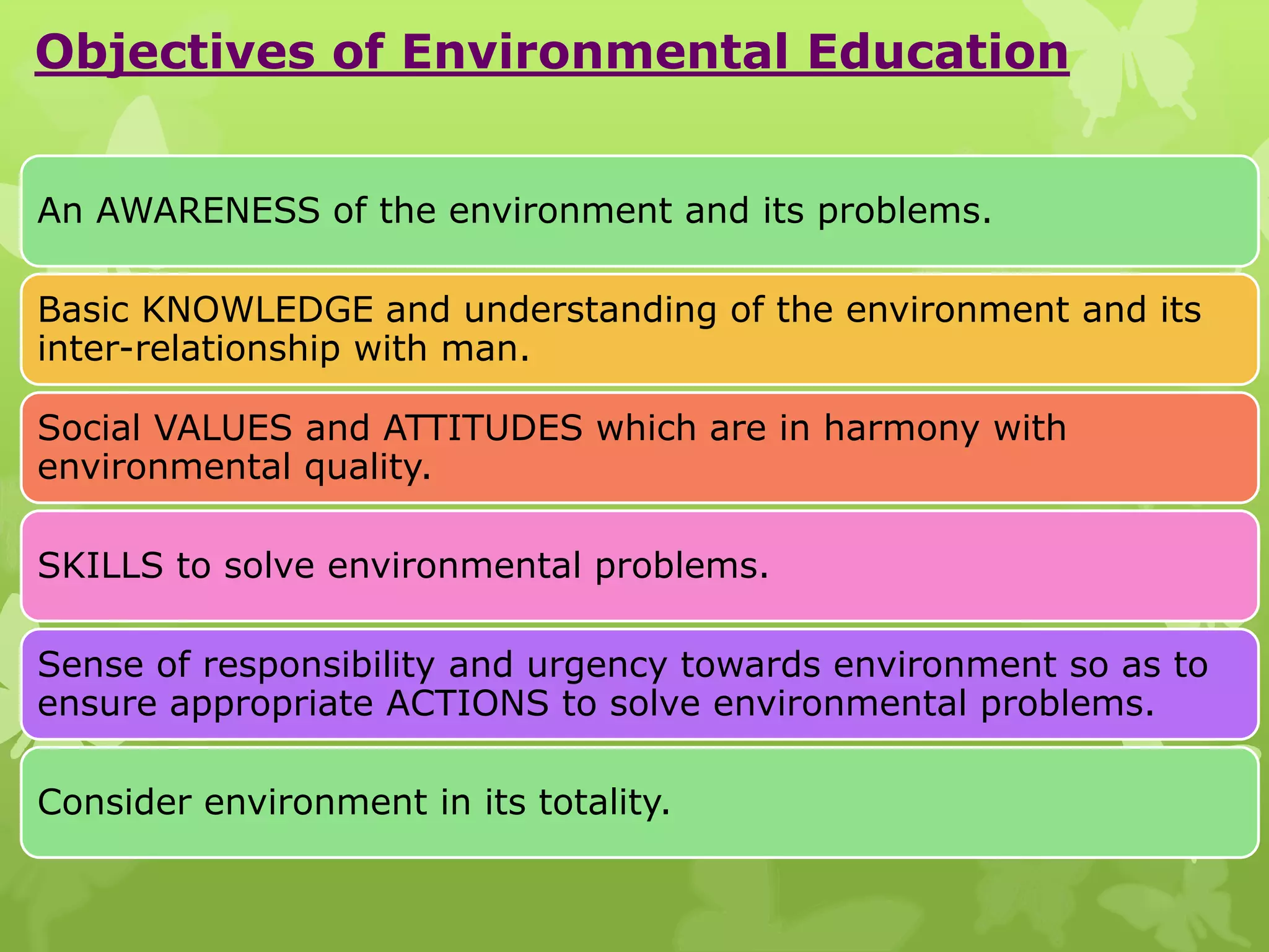 Objectives of Environmental Education
An AWARENESS of the environment and its problems.
Basic KNOWLEDGE and understanding of the environment and its
inter-relationship with man.
Social VALUES and ATTITUDES which are in harmony with
environmental quality.
SKILLS to solve environmental problems.
Sense of responsibility and urgency towards environment so as to
ensure appropriate ACTIONS to solve environmental problems.
Consider environment in its totality.
 