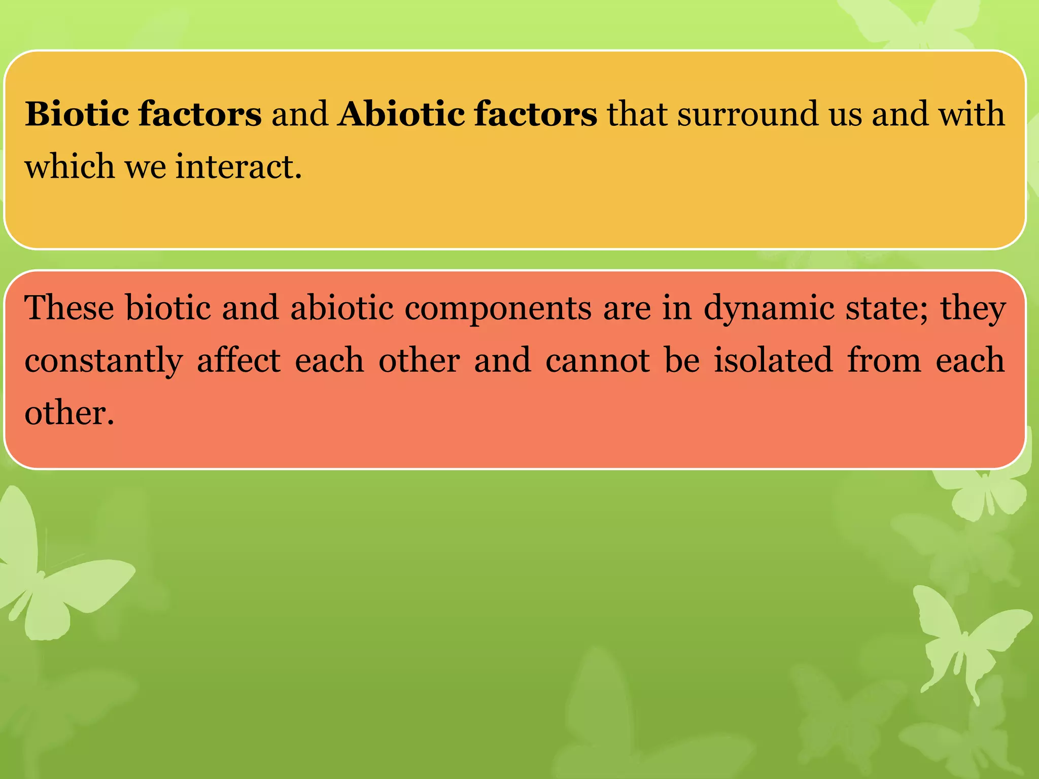 Biotic factors and Abiotic factors that surround us and with
which we interact.
These biotic and abiotic components are in dynamic state; they
constantly affect each other and cannot be isolated from each
other.
 