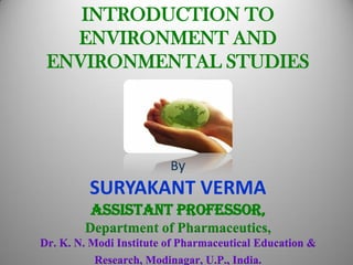 INTRODUCTION TO
ENVIRONMENT AND
ENVIRONMENTAL STUDIES
By
SURYAKANT VERMA
Assistant Professor,
Department of Pharmaceutics,
Dr. K. N. Modi Institute of Pharmaceutical Education &
Research, Modinagar, U.P., India.
 