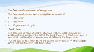 • The functional component of ecosystems
• The functional component of ecosystem comprise of:
• I. Food chain
• II. Food web
• III. Biogeochemical cycle
Food chain:
• The sequence of food utilization starting with biomass produce by
photosynthetic producers is called the food chain. In a food chain each o
rganisms eatssmaller organism and is eaten by the larger one.
• At the base of the chain there are always green plants or other autotr
ophic (the producersor first tropic level
 