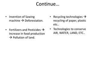 Continue…
• Invention of Sawing
machine  Deforestation.
• Fertilizers and Pesticides 
Increase in food production
 Pollution of land.
• Recycling technologies 
recycling of paper, plastic
etc..
• Technologies to conserve
AIR, WATER, LAND, ETC..
 