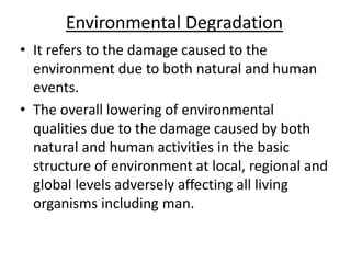 Environmental Degradation
• It refers to the damage caused to the
environment due to both natural and human
events.
• The overall lowering of environmental
qualities due to the damage caused by both
natural and human activities in the basic
structure of environment at local, regional and
global levels adversely affecting all living
organisms including man.
 