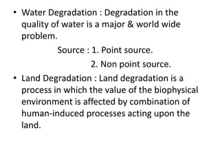 • Water Degradation : Degradation in the
quality of water is a major & world wide
problem.
Source : 1. Point source.
2. Non point source.
• Land Degradation : Land degradation is a
process in which the value of the biophysical
environment is affected by combination of
human-induced processes acting upon the
land.
 