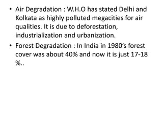 • Air Degradation : W.H.O has stated Delhi and
Kolkata as highly polluted megacities for air
qualities. It is due to deforestation,
industrialization and urbanization.
• Forest Degradation : In India in 1980’s forest
cover was about 40% and now it is just 17-18
%..
 