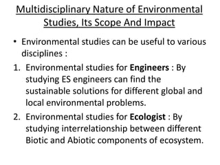 Multidisciplinary Nature of Environmental
Studies, Its Scope And Impact
• Environmental studies can be useful to various
disciplines :
1. Environmental studies for Engineers : By
studying ES engineers can find the
sustainable solutions for different global and
local environmental problems.
2. Environmental studies for Ecologist : By
studying interrelationship between different
Biotic and Abiotic components of ecosystem.
 