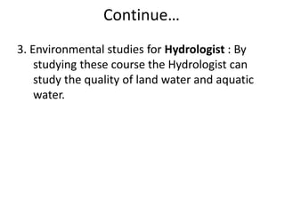 Continue…
3. Environmental studies for Hydrologist : By
studying these course the Hydrologist can
study the quality of land water and aquatic
water.
 