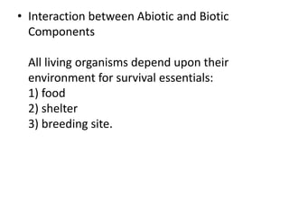 • Interaction between Abiotic and Biotic
Components
All living organisms depend upon their
environment for survival essentials:
1) food
2) shelter
3) breeding site.
 