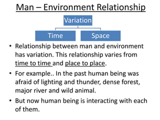 Man – Environment Relationship
• Relationship between man and environment
has variation. This relationship varies from
time to time and place to place.
• For example.. In the past human being was
afraid of lighting and thunder, dense forest,
major river and wild animal.
• But now human being is interacting with each
of them.
Variation
Time Space
 
