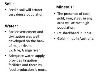 Soil :
• Fertile soil will attract
very dense population.
Water :
• Earlier settlement and
civilization was well
developed on the bank
of major rivers.
Ex. Nile, Ganga river.
• Adequate water supply
provides irrigation
facilities and there by
food production is more.
Minerals :
• The presence of coal,
gold, iron, steel, in any
area will attract high
population.
• Ex. Jharkhand in India.
• Gold mines in Australia.
 