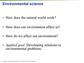 Environmental science How does the natural world work? How does our environment affect us? How do we affect our environment? Applied goal:  Developing solutions to environmental problems. 
