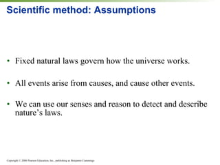 Scientific method: Assumptions Fixed natural laws govern how the universe works. All events arise from causes, and cause other events. We can use our senses and reason to detect and describe nature’s laws. 