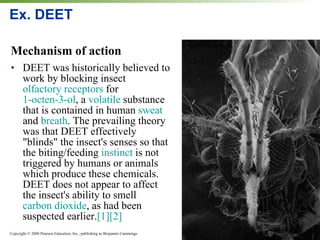 Ex. DEET  Mechanism of action DEET was historically believed to work by blocking insect  olfactory receptors  for  1-octen-3-ol , a  volatile  substance that is contained in human  sweat  and  breath . The prevailing theory was that DEET effectively "blinds" the insect's senses so that the biting/feeding  instinct  is not triggered by humans or animals which produce these chemicals. DEET does not appear to affect the insect's ability to smell  carbon dioxide , as had been suspected earlier. [1] [2] 