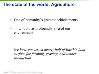 The state of the world: Agriculture One of humanity’s greatest achievements … but has profoundly altered our environment. We have converted nearly half of Earth’s land surface for farming, grazing, and timber production. 